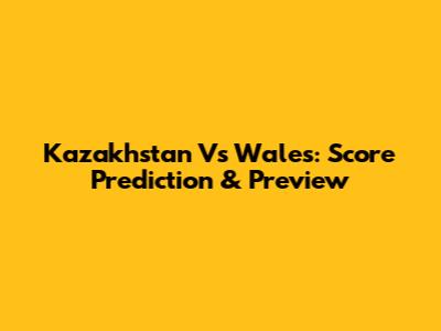 Kazakhstan Vs Wales: Score Prediction & Preview