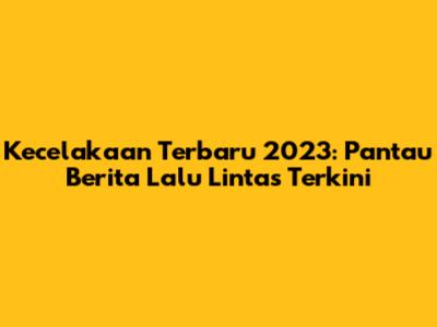 Kecelakaan Terbaru 2023: Pantau Berita Lalu Lintas Terkini