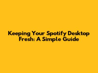 Keeping Your Spotify Desktop Fresh: A Simple Guide