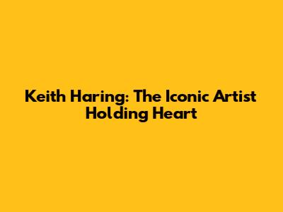 Keith Haring: The Iconic Artist Holding Heart
