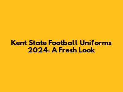 Kent State Football Uniforms 2024: A Fresh Look