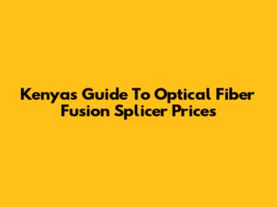 Kenya's Guide To Optical Fiber Fusion Splicer Prices