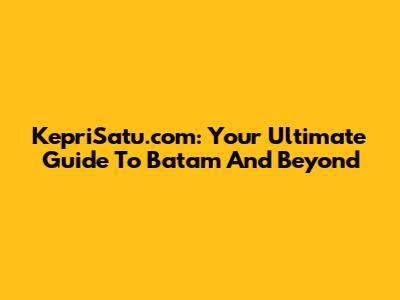 KepriSatu.com: Your Ultimate Guide To Batam And Beyond