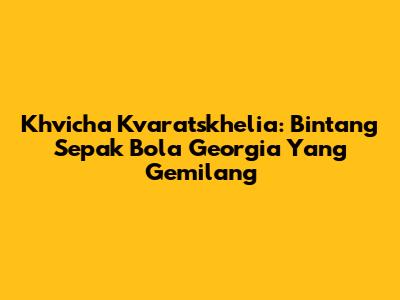Khvicha Kvaratskhelia: Bintang Sepak Bola Georgia Yang Gemilang