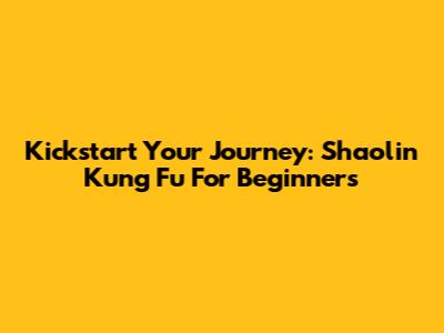 Kickstart Your Journey: Shaolin Kung Fu For Beginners