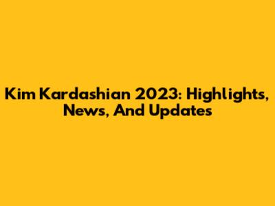 Kim Kardashian 2023: Highlights, News, And Updates