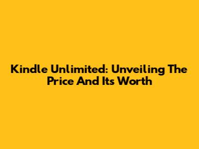 Kindle Unlimited: Unveiling The Price And Its Worth