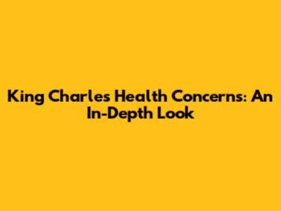 King Charles Health Concerns: An In-Depth Look