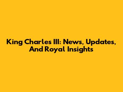 King Charles III: News, Updates, And Royal Insights