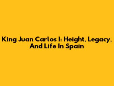 King Juan Carlos I: Height, Legacy, And Life In Spain