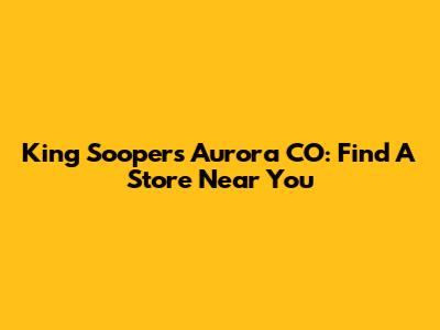 King Soopers Aurora CO: Find A Store Near You