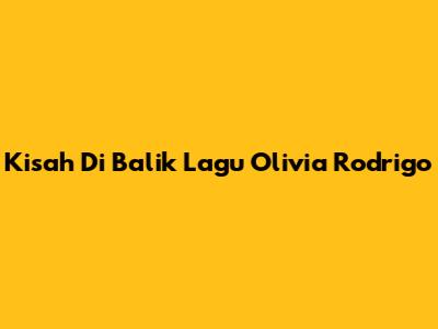 Kisah Di Balik Lagu Olivia Rodrigo
