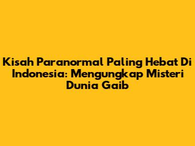 Kisah Paranormal Paling Hebat Di Indonesia: Mengungkap Misteri Dunia Gaib