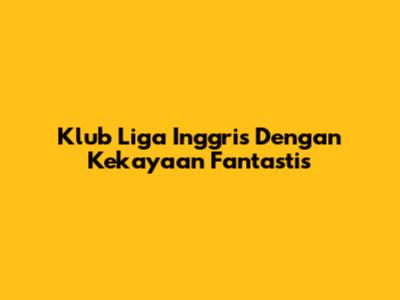 Klub Liga Inggris Dengan Kekayaan Fantastis