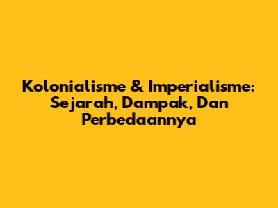 Kolonialisme & Imperialisme: Sejarah, Dampak, Dan Perbedaannya