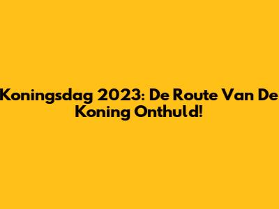 Koningsdag 2023: De Route Van De Koning Onthuld!