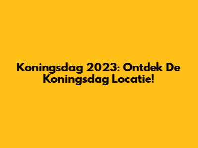 Koningsdag 2023: Ontdek De Koningsdag Locatie!