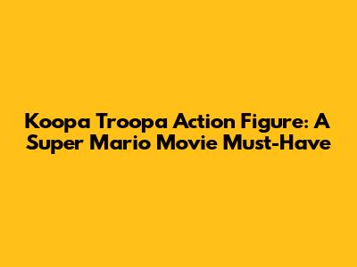Koopa Troopa Action Figure: A Super Mario Movie Must-Have