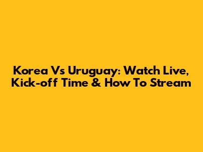 Korea Vs Uruguay: Watch Live, Kick-off Time & How To Stream