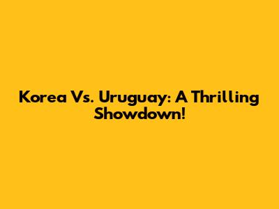 Korea Vs. Uruguay: A Thrilling Showdown!