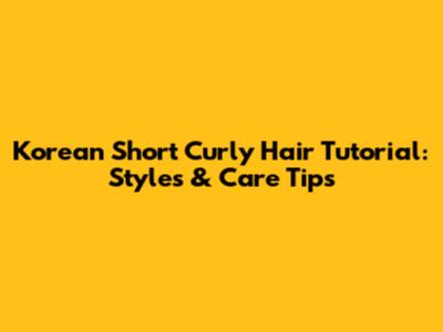 Korean Short Curly Hair Tutorial: Styles & Care Tips