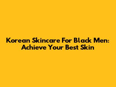 Korean Skincare For Black Men: Achieve Your Best Skin