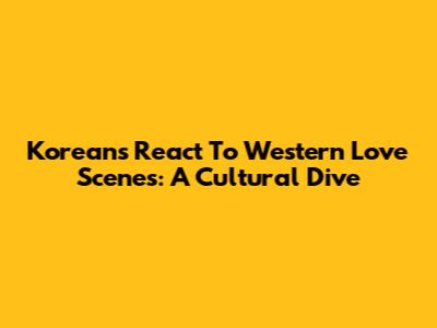 Koreans React To Western Love Scenes: A Cultural Dive