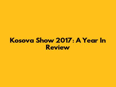 Kosova Show 2017: A Year In Review