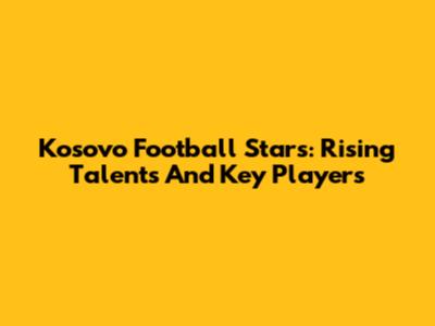 Kosovo Football Stars: Rising Talents And Key Players
