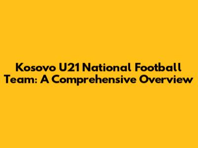 Kosovo U21 National Football Team: A Comprehensive Overview