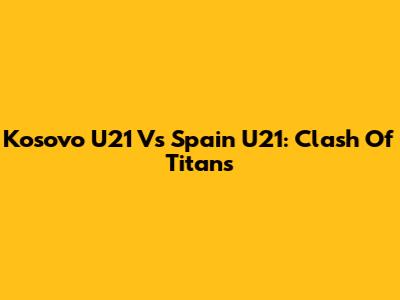 Kosovo U21 Vs Spain U21: Clash Of Titans