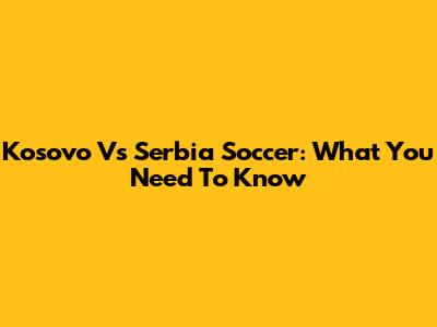 Kosovo Vs Serbia Soccer: What You Need To Know
