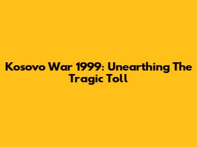 Kosovo War 1999: Unearthing The Tragic Toll
