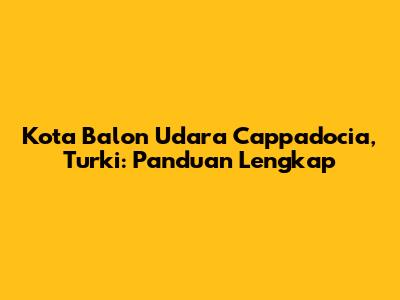 Kota Balon Udara Cappadocia, Turki: Panduan Lengkap