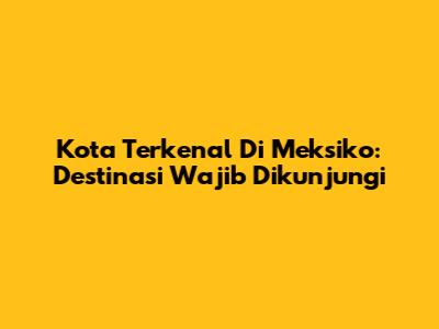 Kota Terkenal Di Meksiko: Destinasi Wajib Dikunjungi