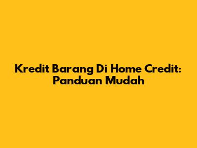 Kredit Barang Di Home Credit: Panduan Mudah