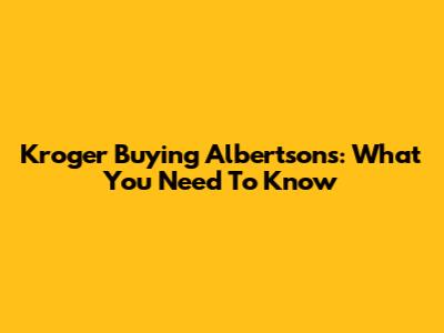 Kroger Buying Albertsons: What You Need To Know
