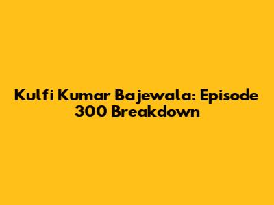 Kulfi Kumar Bajewala: Episode 300 Breakdown