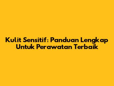 Kulit Sensitif: Panduan Lengkap Untuk Perawatan Terbaik