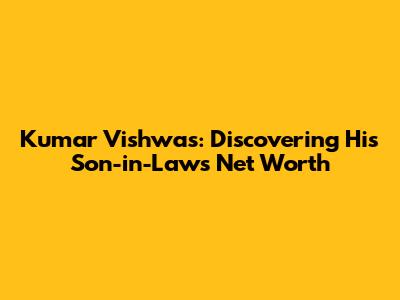 Kumar Vishwas: Discovering His Son-in-Law's Net Worth