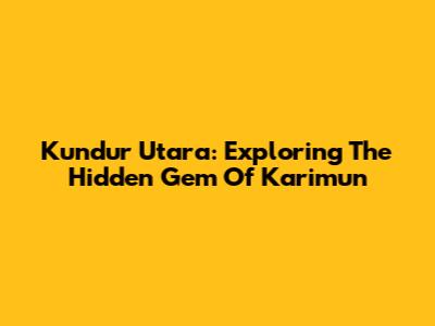 Kundur Utara: Exploring The Hidden Gem Of Karimun