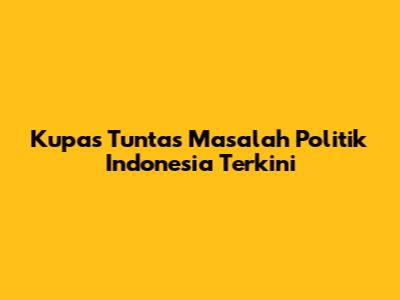 Kupas Tuntas Masalah Politik Indonesia Terkini