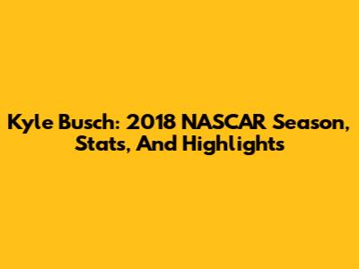 Kyle Busch: 2018 NASCAR Season, Stats, And Highlights