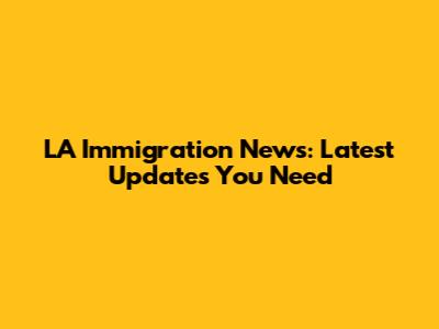 LA Immigration News: Latest Updates You Need