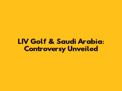 LIV Golf & Saudi Arabia: Controversy Unveiled