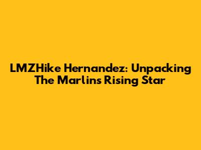 LMZHike Hernandez: Unpacking The Marlins' Rising Star
