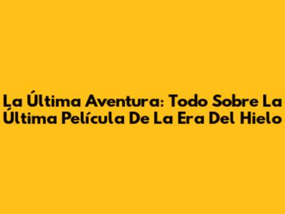 La Última Aventura: Todo Sobre La Última Película De La Era Del Hielo