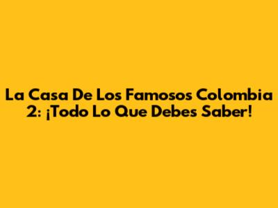 La Casa De Los Famosos Colombia 2: ¡Todo Lo Que Debes Saber!