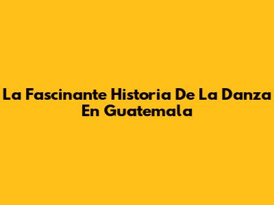 La Fascinante Historia De La Danza En Guatemala