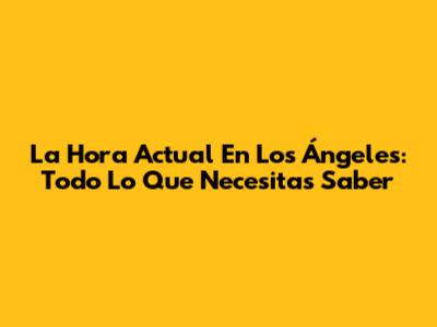 La Hora Actual En Los Ángeles: Todo Lo Que Necesitas Saber